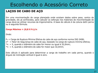 Escolhendo o Acessório Correto
LAÇOS DE CABO DE AÇO
Em uma movimentação de carga planejada onde existam dados sobre peso, centro de
gravidade, etc já conhecidos, para calcular os esforças nos materiais de movimentação de
carga deve-se utilizar recursos da trigonometria. A base de cálculo é da coluna de01 perna
ou a seguinte fórmula.
Carga Máxima = (0,8 X Fo)/n
Onde:
Fo = Carga de Ruptura Mínima Efetiva do cabo de aço conforme norma ISO 2408;
n* = Fator de Segurança do cabo de aço, baseado na carga de ruptura mínima efetiva;
*n = 5, quando o diâmetro do cabo for menor ou igual à 32,0mm;
*n = 4, quando o diâmetro do cabo for maior que 32,0mm;
Este cálculo é aplicado para determinar a carga de trabalho em cada perna, quando o
ângulo de inclinação vertical é igual à zero.
27
 