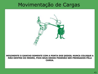 Movimentação de Cargas
MOVIMENTE O GANCHO SOMENTE COM A PONTA DOS DEDOS; NUNCA COLOQUE A
MÃO DENTRO DO MESMO, POIS SEUS DEDOS PODERÃO SER PRENSADOS PELA
CARGA.
43
 
