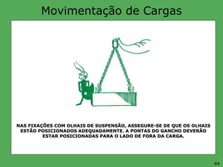 Movimentação de Cargas
NAS FIXAÇÕES COM OLHAIS DE SUSPENSÃO, ASSEGURE-SE DE QUE OS OLHAIS
ESTÃO POSICIONADOS ADEQUADAMENTE. A PONTAS DO GANCHO DEVERÃO
ESTAR POSICIONADAS PARA O LADO DE FORA DA CARGA.
44
 
