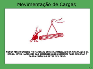 Movimentação de Cargas
NUNCA FIXE O GANCHO NO MATERIAL OU CINTA UTILIZADO NA AMARRAÇÃO DA
CARGA. ESTES MATERIAIS SÃO DIMENSIONADOS SOMENTE PARA AMARRAR A
CARGA E NÃO SUPORTAR SEU PESO.
47
 