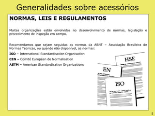 Generalidades sobre acessórios
NORMAS, LEIS E REGULAMENTOS
Muitas organizações estão envolvidas no desenvolvimento de normas, legislação e
procedimento de inspeção em campo.
Recomendamos que sejam seguidas as normas da ABNT – Associação Brasileira de
Normas Técnicas, ou quando não disponível, as normas:
ISO – International Standardisation Organisation
CEN – Comité Européen de Normalisation
ASTM – American Standardisation Organizations
5
 