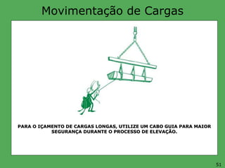 Movimentação de Cargas
PARA O IÇAMENTO DE CARGAS LONGAS, UTILIZE UM CABO GUIA PARA MAIOR
SEGURANÇA DURANTE O PROCESSO DE ELEVAÇÃO.
51
 