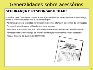 Generalidades sobre acessórios
SEGURANÇA E RESPONSABILIDADE
O usuário deve ficar atento quanto à aplicação das normas para movimentação de carga,
porém o fornecedor/fabricante é responsável por:
. Acidentes pessoais causados por acessórios que não atendam as normas de fabricação;
. Fornecer instruções para utilização correta e segura;
. Identificar o acessório com sua capacidade de trabalho e nome/marca do fabricante;
. Fornecer certificado de carga de prova e declaração de conformidade do acessório;
. Possuir Sistema da Qualidade (ISO 9000)
7
 