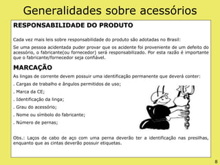 Generalidades sobre acessórios
RESPONSABILIDADE DO PRODUTO
Cada vez mais leis sobre responsabilidade do produto são adotadas no Brasil:
Se uma pessoa acidentada puder provar que os acidente foi proveniente de um defeito do
acessório, o fabricante(ou fornecedor) será responsabilizado. Por esta razão é importante
que o fabricante/fornecedor seja confiável.
MARCAÇÃO
As lingas de corrente devem possuir uma identificação permanente que deverá conter:
. Cargas de trabalho e ângulos permitidos de uso;
. Marca da CE;
. Identificação da linga;
. Grau do acessório;
. Nome ou símbolo do fabricante;
. Número de pernas;
Obs.: Laços de cabo de aço com uma perna deverão ter a identificação nas presilhas,
enquanto que as cintas deverão possuir etiquetas.
8
 