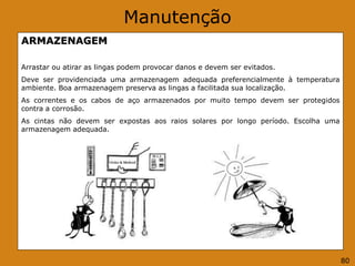 Manutenção
ARMAZENAGEM
Arrastar ou atirar as lingas podem provocar danos e devem ser evitados.
Deve ser providenciada uma armazenagem adequada preferencialmente à temperatura
ambiente. Boa armazenagem preserva as lingas a facilitada sua localização.
As correntes e os cabos de aço armazenados por muito tempo devem ser protegidos
contra a corrosão.
As cintas não devem ser expostas aos raios solares por longo período. Escolha uma
armazenagem adequada.
80
 