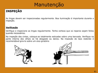 Manutenção
INSPEÇÃO
As lingas devem ser inspecionadas regularmente. Boa iluminação é importante durante a
inspeção.
Verificação
Verifique e inspecione as lingas regularmente. Tenha certeza que os reparos sejam feitos
quando necessários.
Na inspeção das cintas, coloque-as totalmente esticadas sobre uma bancada. Verifique na
parte interna dos olhais se há desgaste ou danos. Na inspeção do laço redondo é
recomendável gira-lo sobre um eixo giratório ou similar.
81
 