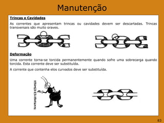 Manutenção
Trincas e Cavidades
As correntes que apresentam trincas ou cavidades devem ser descartadas. Trincas
transversais são muito graves.
Deformação
Uma corrente torna-se torcida permanentemente quando sofre uma sobrecarga quando
torcida. Esta corrente deve ser substituída.
A corrente que contenha elos curvados deve ser substituída.
83
 