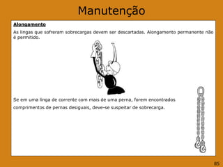 Manutenção
Alongamento
As lingas que sofreram sobrecargas devem ser descartadas. Alongamento permanente não
é permitido.
Se em uma linga de corrente com mais de uma perna, forem encontrados
comprimentos de pernas desiguais, deve-se suspeitar de sobrecarga.
85
 