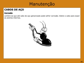 Manutenção
CABOS DE AÇO
Corrosão
Lembre-se que até cabo de aço galvanizado pode sofrer corrosão. Dobre o cabo para expor
os arames internos.
86
 