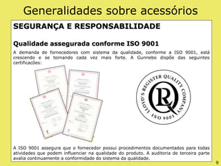 Generalidades sobre acessórios
SEGURANÇA E RESPONSABILIDADE
Qualidade assegurada conforme ISO 9001
A demanda de fornecedores com sistema da qualidade, conforme a ISO 9001, está
crescendo e se tornando cada vez mais forte. A Gunnebo dispõe das seguintes
certificações:
A ISO 9001 assegura que o fornecedor possui procedimentos documentados para todas
atividades que podem influenciar na qualidade do produto. A auditoria de terceira parte
avalia continuamente a conformidade do sistema da qualidade.
9
 