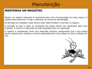 Manutenção
MANTENHA UM REGISTRO
Manter um registro adequado é importante para uma movimentação de carga segura. O
registro deve descrever a linga e relacionar as marcas de identificação.
Os períodos de inspeção e teste devem estar determinados e inseridos no registro.
A condição do laço e todos os resultados dos testes devem ser registrados após toda
inspeção. O motivo e a descrição de toda reparação deve ser registrado.
O registro é considerado como uma descrição contínua, assegurando que o laço esteja
sendo inspecionado, testado e mantido adequadamente e que esteja em boas condições de
uso.
92
 