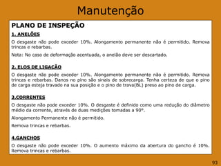 Manutenção
PLANO DE INSPEÇÃO
1. ANELÕES
O desgaste não pode exceder 10%. Alongamento permanente não é permitido. Remova
trincas e rebarbas.
Nota: No caso de deformação acentuada, o anelão deve ser descartado.
2. ELOS DE LIGAÇÃO
O desgaste não pode exceder 10%. Alongamento permanente não é permitido. Remova
trincas e rebarbas. Danos no pino são sinais de sobrecarga. Tenha certeza de que o pino
de carga esteja travado na sua posição e o pino de trava(BL) preso ao pino de carga.
3.CORRENTES
O desgaste não pode exceder 10%. O desgaste é definido como uma redução do diâmetro
médio da corrente, através de duas medições tomadas a 90°.
Alongamento Permanente não é permitido.
Remova trincas e rebarbas.
4.GANCHOS
O desgaste não pode exceder 10%. O aumento máximo da abertura do gancho é 10%.
Remova trincas e rebarbas.
93
 