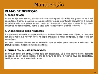 Manutenção
PLANO DE INSPEÇÃO
5. CABOS DE AÇO
Cabos de aço com dobras, excesso de arames rompidos ou danos nas presilhas deve ser
descartado. Quando a ruptura de arames atingir a uma quantidade equivalente à metade
dos arames de uma perna, o cabo deve ser descartado. Note que o cabo de aço pode
oxidar-se na parte interna. Dobre o cabo para inspecionar os arames internos.
7. LAÇOS REDONDOS DE POLIÉSTER
Na ocorrência de furos na capa protetora e exposição das fibras com sujeira, o laço deve
ser descartado. Se houver furos na capa protetora e fibras rompidas, o laço deve ser
descartado.
Os laços redondos devem ser examinados com as mãos para verificar a existência de
protuberâncias, indicando ruptura das fibras.
8. CINTAS COM OLHAIS REFORÇADOS
Se houver danos por atrito, a cinta deve ser descartada. Se o olhal estiver gasto, descarte
ou repare. Se um dano exceder a 5% da largura da cinta, a mesma deve ser descartada.
Verifique se as costuras estão intactas.
94
 