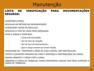 Manutenção
LISTA DE VERIFICAÇÃO PARA MOVIMENTAÇÕES
SEGURAS:
•CONFIRME O PESO;
•ESCOLHA UM MÉTODO DE MOVIMENTAÇÃO;
•CONSIDERE TODOS OS ÂNGULOS;
•ESCOLHA O TIPO DE LINGA MAIS ADEQUADA;
•FIXE A CARGA E VERIFIQUE:
- Centro de Gravidade;
- Se há risco de rotação;
- Se há risco de deslizamento;
- Que a carga manter-se-á bem fixada;
•POSICIONE-SE – MANTENHA A ÁREA ÀS SUAS COSTAS, SEM OBSTÁCULOS;
•TESTE O IÇAMENTO PRÓXIMO AO CHÃO E VERIFIQUE A DISTRIBUIÇÃO DA CARGA;
•NUNCA ARRASTE A CARGA COM A LINGA;
•OBSERVE A CARGA DE TRABALHO. NUNCA MOVIMENTE CARGAS COM PESO SUPERIOR À
CARGA DE TRABALHO.
95
 