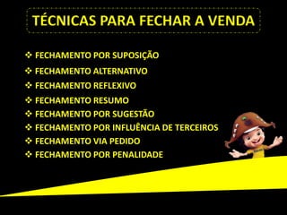 TÉCNICAS PARA FECHAR A VENDA

 FECHAMENTO POR SUPOSIÇÃO
 FECHAMENTO ALTERNATIVO
 FECHAMENTO REFLEXIVO
 FECHAMENTO RESUMO
 FECHAMENTO POR SUGESTÃO
 FECHAMENTO POR INFLUÊNCIA DE TERCEIROS
 FECHAMENTO VIA PEDIDO
 FECHAMENTO POR PENALIDADE
 