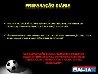 PREPARAÇÃO DIÁRIA



 ALGUMA VEZ VOCÊ JÁ VIU UM VENDEDOR QUE DESCOBRIU NA FRENTE DO
  CLIENTE, QUE UM PRODUTO TEVE O SEU PREÇO ALTERADO?


 JÁ PERDEU UMA VENDA PORQUE O CLIENTE PEDIU UMA INFORMAÇÃO ESPECIFICA
  SOBRE UM PRODUTO E VOCÊ NÃO SOUBE RESPONDER?




               “A PREPARAÇÃO DIÁRIA TEM COMO OBJETIVO
               FAZER O PROFISSIONAL DE VENDAS SENTIR-SE
                 PREPARADO E CONFIANTE A CADA DIA DE
                              TRABALHO”.
 