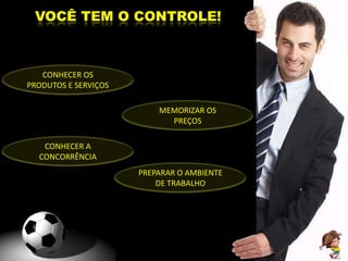 VOCÊ TEM O CONTROLE!



   CONHECER OS
PRODUTOS E SERVIÇOS

                          MEMORIZAR OS
                            PREÇOS

   CONHECER A
  CONCORRÊNCIA
                      PREPARAR O AMBIENTE
                          DE TRABALHO
 