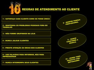 REGRAS DE ATENDIMENTO AO CLIENTE


1 – SATISFAÇA CADA CLIENTE COMO SE FOSSE ÚNICO



2 – MANTENHA OS PROBLEMAS PESSOAIS FORA DO
TRABALHO



3 – NÃO FORME GRUPINHOS NA LOJA



4 – NUNCA JULGUE CLIENTES



5 – PRESTE ATENÇÃO ÀS IDEIAS DOS CLIENTES



6 – USE PALAVRAS PARA INFORMAR, NÃO PARA
IMPRESSIONAR


7 – NUNCA INTERROMPA SEUS CLIENTES
 