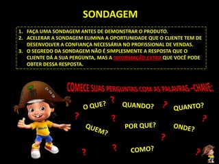 SONDAGEM
1. FAÇA UMA SONDAGEM ANTES DE DEMONSTRAR O PRODUTO.
2. ACELERAR A SONDAGEM ELIMINA A OPORTUNIDADE QUE O CLIENTE TEM DE
   DESENVOLVER A CONFIANÇA NECESSÁRIA NO PROFISSIONAL DE VENDAS.
3. O SEGREDO DA SONDAGEM NÃO É SIMPLESMENTE A RESPOSTA QUE O
   CLIENTE DÁ A SUA PERGUNTA, MAS A INFORMAÇÃO EXTRA QUE VOCÊ PODE
   OBTER DESSA RESPOSTA.
 