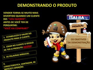 DEMONSTRANDO O PRODUTO
VENDER TORNA-SE MUITO MAIS
DIVERTIDO QUANDO UM CLIENTE
DIZ: “VOU QUERER!”,
ANTES DE VOCÊ TER DE
PERGUNTAR:
“VOCÊ VAI COMPRAR?”


                                SEU
                              PRODUTO
 