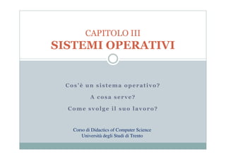 CAPITOLO III
SISTEMI OPERATIVI


  Cos’è un sistema operativo?

            A cosa serve?

  Come svolge il suo lavoro?


    Corso di Didactics of Computer Science
        Università degli Studi di Trento
 