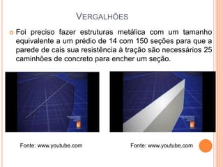 VERGALHÕES
 Foi preciso fazer estruturas metálica com um tamanho
equivalente a um prédio de 14 com 150 seções para que a
parede de cais sua resistência à tração são necessários 25
caminhões de concreto para encher um seção.
Fonte: www.youtube.com Fonte: www.youtube.com
 