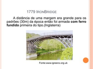 1779 IRONBRIDGE
A distância de uma margem era grande para os
padrões (30m) da época então foi armada com ferro
fundido primeira do tipo.(Inglaterra)
Fonte:www.igreens.org.uk
 