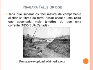NIAGARA FALLS BRIDGE
 Teria que superar os 250 metros de comprimento
alinhar as fibras do ferro, assim criando uma cabo
que aguentaria mais tensões do que uma
corrente.(1855 EUA,Canadá)
Fonte:www.upload.wikimedia.org
 