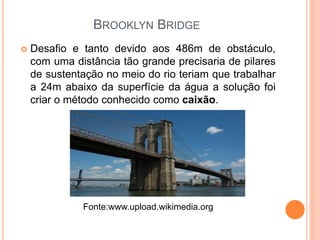 BROOKLYN BRIDGE
 Desafio e tanto devido aos 486m de obstáculo,
com uma distância tão grande precisaria de pilares
de sustentação no meio do rio teriam que trabalhar
a 24m abaixo da superfície da água a solução foi
criar o método conhecido como caixão.
Fonte:www.upload.wikimedia.org
 
