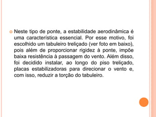  Neste tipo de ponte, a estabilidade aerodinâmica é
uma característica essencial. Por esse motivo, foi
escolhido um tabuleiro treliçado (ver foto em baixo),
pois além de proporcionar rigidez à ponte, impõe
baixa resistência à passagem do vento. Além disso,
foi decidido instalar, ao longo do piso treliçado,
placas estabilizadoras para direcionar o vento e,
com isso, reduzir a torção do tabuleiro.
 