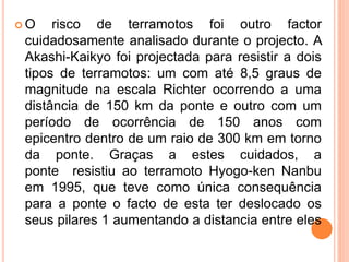  O risco de terramotos foi outro factor
cuidadosamente analisado durante o projecto. A
Akashi-Kaikyo foi projectada para resistir a dois
tipos de terramotos: um com até 8,5 graus de
magnitude na escala Richter ocorrendo a uma
distância de 150 km da ponte e outro com um
período de ocorrência de 150 anos com
epicentro dentro de um raio de 300 km em torno
da ponte. Graças a estes cuidados, a
ponte resistiu ao terramoto Hyogo-ken Nanbu
em 1995, que teve como única consequência
para a ponte o facto de esta ter deslocado os
seus pilares 1 aumentando a distancia entre eles
 