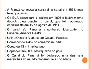  A França começou a construir o canal em 1881, mas
teve que parar.
 Os EUA assumiram o projeto em 1904 e levaram uma
década para concluir o canal, que foi inaugurado
oficialmente em 15 de agosto de 1914.
 O canal do Panamá encontra-se localizado no
Panamá, América Central.
 Unir o Oceano Atlântico ao Oceano Pacífico.
 Corresponde a 4% do comércio mundial.
 Cerca de 13 mil navios ano.
 Representam 30% das riquezas do país.
 O Canal do Panamá foi declarado uma das sete
maravilhas do mundo moderno pela sociedade.
 