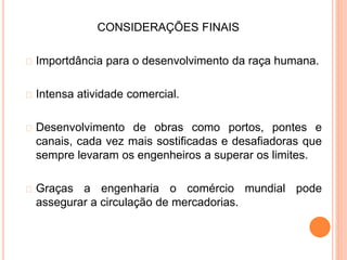 CONSIDERAÇÕES FINAIS
Importdância para o desenvolvimento da raça humana.
Intensa atividade comercial.
Desenvolvimento de obras como portos, pontes e
canais, cada vez mais sostificadas e desafiadoras que
sempre levaram os engenheiros a superar os limites.
Graças a engenharia o comércio mundial pode
assegurar a circulação de mercadorias.
 