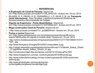  REFERÊNCIAS
 A Duplicação do Canal do Panamá. Disponível
em:<http://www.youtube.com/watch?v=3lX_lkHvZ1A>. Acesso em: 24 out. 2014.
 BILIASSI, R. P.; PAVÃO, R. R.; PASSARELLI, J. P.; SILVA, Z. M. da; Transporte
naval internacional - Área Temática: Logística Empresarial (Sistemas de
Armazenamento e Movimentação de Cargas)
 Gigante da Engenharia - Ponte AkashiKaikyo. Disponível
em:<http://www.youtube.com/watch?v=8nFKBatzu5c>. Acesso em:22 out. 2014.
 Mega-construções Canal do Panamá. Disponível em:
 <http://www.youtube.com/watch?v=_pcSBtDWHuI>. Acesso em: 24 out. 2014.
 Portos e navios.Disponível
em:<http://www.portosenavios.com.br/revistaimpressa/colunas/58-port-e-
export/18638-porto-de-roterda-o-modelo-ideal>.Acesso em: 22 out. 2014
 http://online.stradeeautostrade.it/img/sea/articles/000011121117001/00001112111
7001_.jpg
 http://www.freshplaza.it/images/2010/0521/maasvlakte-2.jpg
 http://upload.wikimedia.org/wikipedia/commons/thumb/1/12/Akashi_Kaikyo_Ohash
i_01.jpg/800px-Akashi_Kaikyo_Ohashi_01.jpg
 http://construcaocivilpet.files.wordpress.com/2012/12/rotas.gif?w=593
 http://www.instigatorium.com/wp- content/uploads/2014/08/canal2.jpg
 http://www.hollandamericablog.com/wp-content/uploads/2012/05/canal-locks-
opening.jpg
 http://www.photosbykev.com/wordpress/wp-
content/gallery/anglesey/menaibridge3.jpg
 