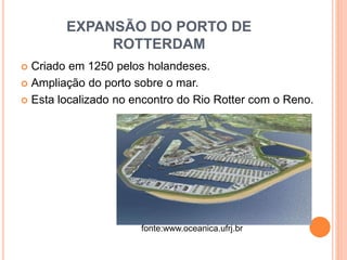 EXPANSÃO DO PORTO DE
ROTTERDAM
 Criado em 1250 pelos holandeses.
 Ampliação do porto sobre o mar.
 Esta localizado no encontro do Rio Rotter com o Reno.
fonte:www.oceanica.ufrj.br
 
