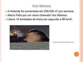 VOX MÁXIMA
 A Holanda foi aumentada em 200.000 m² por semana.
 Aterro Feito por um navio chamado Vox Máxima.
 Libera 14 toneladas de Areia por segundo a 96 km/h.
Fonte:www.epposdesign.com
 