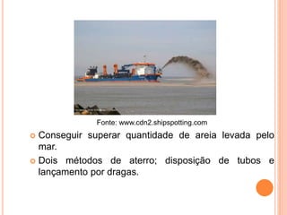 Fonte: www.cdn2.shipspotting.com
 Conseguir superar quantidade de areia levada pelo
mar.
 Dois métodos de aterro; disposição de tubos e
lançamento por dragas.
 