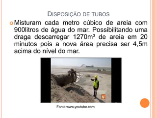 DISPOSIÇÃO DE TUBOS
Misturam cada metro cúbico de areia com
900litros de água do mar. Possibilitando uma
draga descarregar 1270m³ de areia em 20
minutos pois a nova área precisa ser 4,5m
acima do nível do mar.
Fonte:www.youtube.com
 