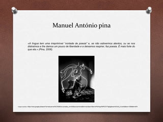 Manuel António pina
«A língua tem uma irreprimível “vontade de poesia” e, se não estivermos atentos, ou se nos
distraímos e lhe damos um pouco de liberdade e a deixamos respirar, faz poesia. É mais forte do
que ela.» (Pina, 2006).
Imagem acedida in https://www.google.pt/search?q=manuel+ant%C3%B3nio+pina&es_sm=93&source=lnms&tbm=isch&sa=X&ei=oP40VbyqFMPCOYT3gQg&ved=0CAcQ_AUoAQ&biw=1280&bih=879
 