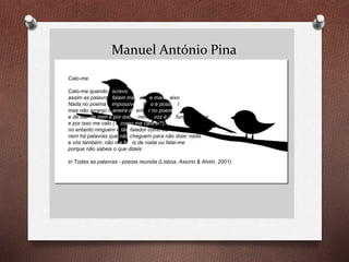Manuel António Pina
Calo-me
Calo-me quando escrevo
assim as palavras falam mais alto e mais baixo
Nada no poema é impossível e tudo é possível
mas não arranjo maneira de entrar no poema
e de sair de mim e por isso a minha voz é profunda e rouca
e por isso me calo ( e como me calarei?)
no entanto ninguém é tão falador como eu
nem há palavras que não cheguem para não dizer nada.
e vós também: não me faleis de nada ou falai-me
porque não sabeis o que dizeis
in Todas as palavras - poesia reunida (Lisboa, Assírio & Alvim, 2001)
 