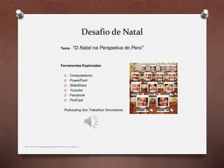 Desafio de Natal
Tema : “O Natal na Perspetiva do Perú”
Ferramentas Exploradas:
O Computadores
O PowerPoint
O SlideShare
O Youtube
O Facebook
O PodCast
Podcasting dos Trabalhos Vencedores
imagem retirada de http://blogdayaneducadigital.blogspot.pt/2008/12/educao-na-era-digital.html
 