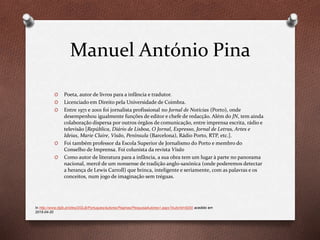 Manuel António Pina
O Poeta, autor de livros para a infância e tradutor.
O Licenciado em Direito pela Universidade de Coimbra.
O Entre 1971 e 2001 foi jornalista profissional no Jornal de Notícias (Porto), onde
desempenhou igualmente funções de editor e chefe de redacção. Além do JN, tem ainda
colaboração dispersa por outros órgãos de comunicação, entre imprensa escrita, rádio e
televisão [República, Diário de Lisboa, O Jornal, Expresso, Jornal de Letras, Artes e
Ideias, Marie Claire, Visão, Península (Barcelona), Rádio Porto, RTP, etc.].
O Foi também professor da Escola Superior de Jornalismo do Porto e membro do
Conselho de Imprensa. Foi colunista da revista Visão
O Como autor de literatura para a infância, a sua obra tem um lugar à parte no panorama
nacional, mercê de um nonsense de tradição anglo-saxónica (onde poderemos detectar
a herança de Lewis Carroll) que brinca, inteligente e seriamente, com as palavras e os
conceitos, num jogo de imaginação sem tréguas.
In http://www.dglb.pt/sites/DGLB/Portugues/autores/Paginas/PesquisaAutores1.aspx?AutorId=9200 acedido em
2015-04-20
 