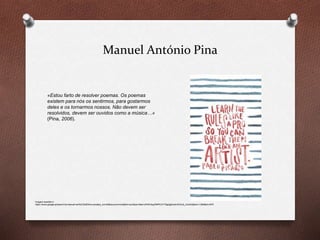Manuel António Pina
«Estou farto de resolver poemas. Os poemas
existem para nós os sentirmos, para gostarmos
deles e os tornarmos nossos. Não devem ser
resolvidos, devem ser ouvidos como a música…»
(Pina, 2006).
Imagem acedida in
https://www.google.pt/search?q=manuel+ant%C3%B3nio+pina&es_sm=93&source=lnms&tbm=isch&sa=X&ei=oP40VbyqFMPCOYT3gQg&ved=0CAcQ_AUoAQ&biw=1280&bih=879
 