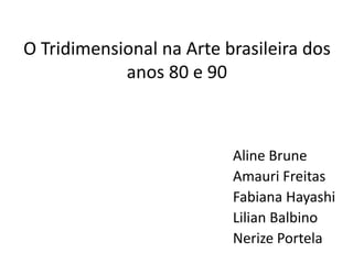 O Tridimensional na Arte brasileira dos
anos 80 e 90
Aline Brune
Amauri Freitas
Fabiana Hayashi
Lilian Balbino
Nerize Portela
 