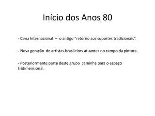 Início dos Anos 80
- Cena Internacional – o antigo “retorno aos suportes tradicionais”.
- Nova geração de artistas brasileiros atuantes no campo da pintura.
- Posteriormente parte deste grupo caminha para o espaço
tridimensional.
 