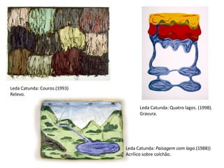 Leda Catunda: Couros.(1993)
Relevo.
Leda Catunda: Quatro lagos. (1998).
Gravura.
Leda Catunda: Paisagem com lago.(1988))
Acrílico sobre colchão.
 