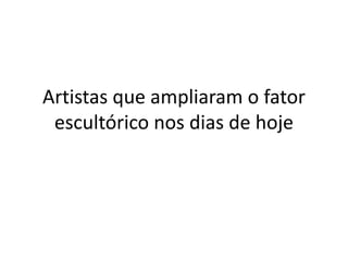 Artistas que ampliaram o fator
escultórico nos dias de hoje
 