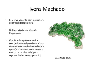 Ivens Machado
• Seu envolvimento com a escultura
ocorre na década de 80.
• Utiliza materiais da obra de
Engenharia.
• O artista de alguma maneira
reorganiza os códigos da escultura
convencional - trabalha ainda com
questões como volume e massa -,
e se torna um dos principais
representantes de sua geração.
Mapa Mudo (1979)
 