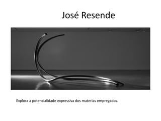 José Resende
Explora a potencialidade expressiva dos materias empregados.
 