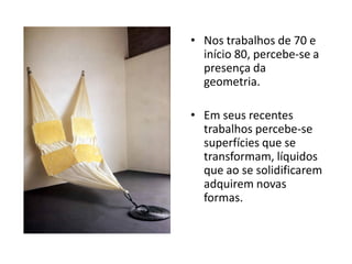 • Nos trabalhos de 70 e
início 80, percebe-se a
presença da
geometria.
• Em seus recentes
trabalhos percebe-se
superfícies que se
transformam, líquidos
que ao se solidificarem
adquirem novas
formas.
 